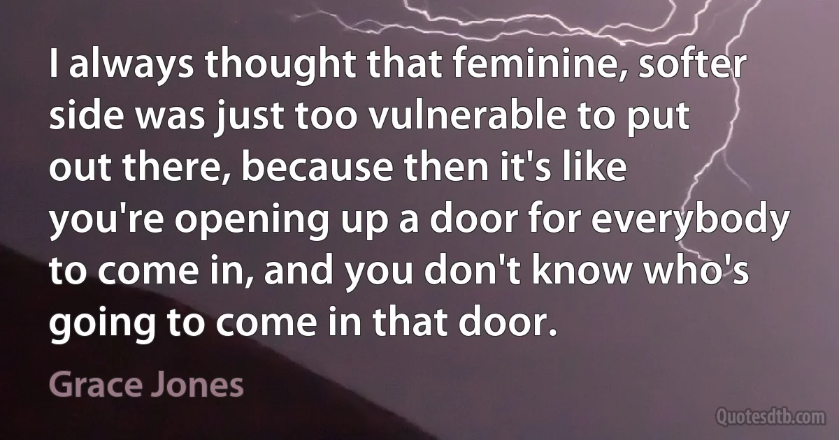 I always thought that feminine, softer side was just too vulnerable to put out there, because then it's like you're opening up a door for everybody to come in, and you don't know who's going to come in that door. (Grace Jones)