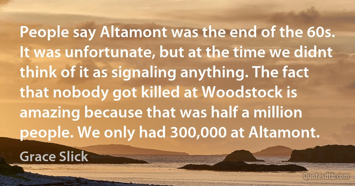 People say Altamont was the end of the 60s. It was unfortunate, but at the time we didnt think of it as signaling anything. The fact that nobody got killed at Woodstock is amazing because that was half a million people. We only had 300,000 at Altamont. (Grace Slick)