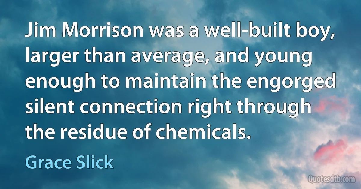 Jim Morrison was a well-built boy, larger than average, and young enough to maintain the engorged silent connection right through the residue of chemicals. (Grace Slick)