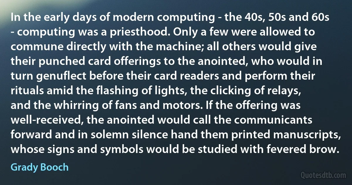 In the early days of modern computing - the 40s, 50s and 60s - computing was a priesthood. Only a few were allowed to commune directly with the machine; all others would give their punched card offerings to the anointed, who would in turn genuflect before their card readers and perform their rituals amid the flashing of lights, the clicking of relays, and the whirring of fans and motors. If the offering was well-received, the anointed would call the communicants forward and in solemn silence hand them printed manuscripts, whose signs and symbols would be studied with fevered brow. (Grady Booch)