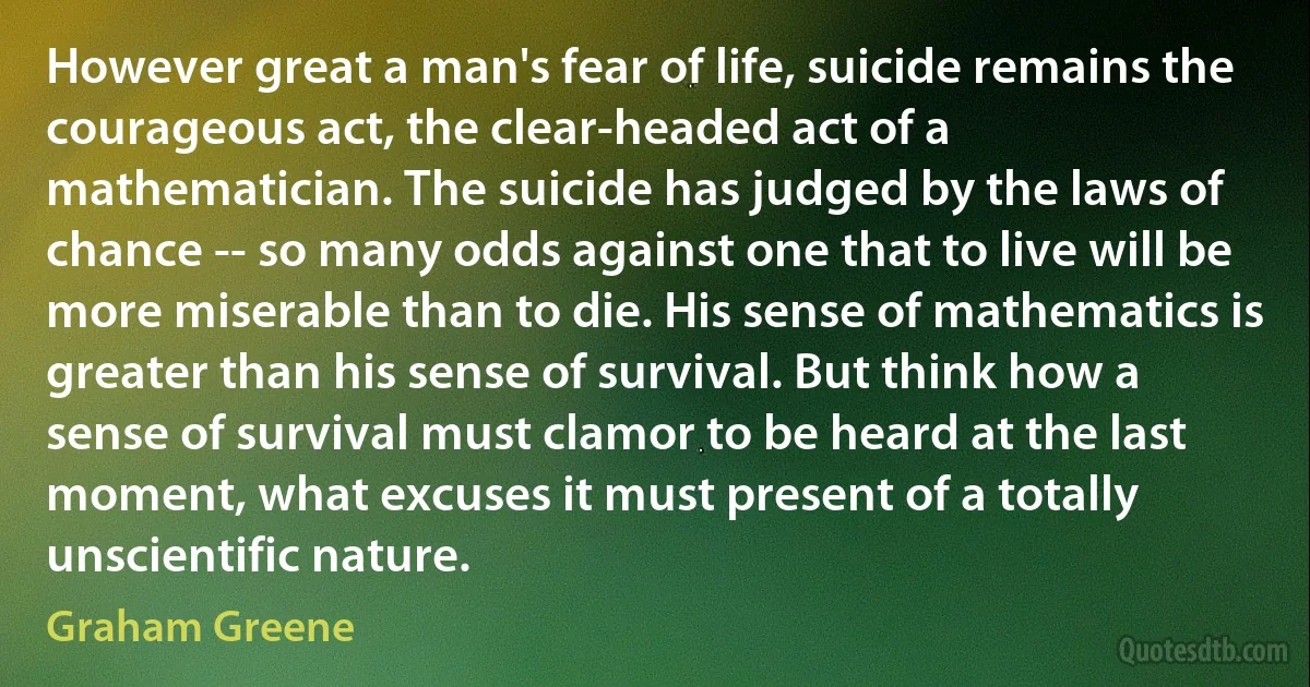 However great a man's fear of life, suicide remains the courageous act, the clear-headed act of a mathematician. The suicide has judged by the laws of chance -- so many odds against one that to live will be more miserable than to die. His sense of mathematics is greater than his sense of survival. But think how a sense of survival must clamor to be heard at the last moment, what excuses it must present of a totally unscientific nature. (Graham Greene)