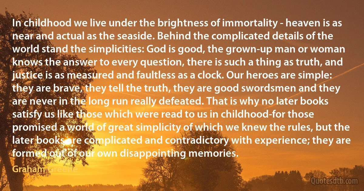 In childhood we live under the brightness of immortality - heaven is as near and actual as the seaside. Behind the complicated details of the world stand the simplicities: God is good, the grown-up man or woman knows the answer to every question, there is such a thing as truth, and justice is as measured and faultless as a clock. Our heroes are simple: they are brave, they tell the truth, they are good swordsmen and they are never in the long run really defeated. That is why no later books satisfy us like those which were read to us in childhood-for those promised a world of great simplicity of which we knew the rules, but the later books are complicated and contradictory with experience; they are formed out of our own disappointing memories. (Graham Greene)