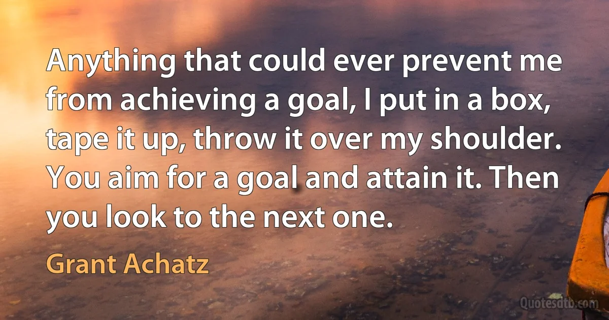 Anything that could ever prevent me from achieving a goal, I put in a box, tape it up, throw it over my shoulder. You aim for a goal and attain it. Then you look to the next one. (Grant Achatz)