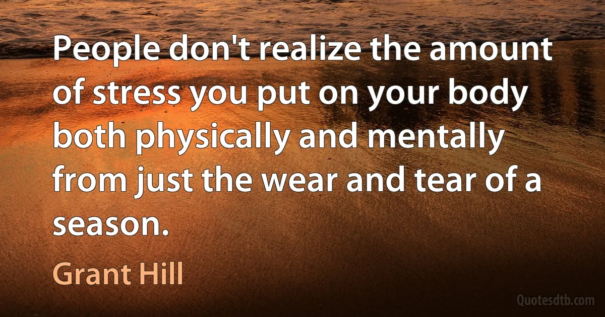 People don't realize the amount of stress you put on your body both physically and mentally from just the wear and tear of a season. (Grant Hill)