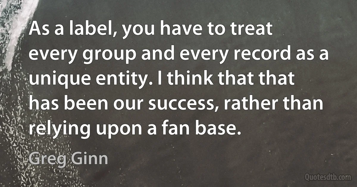 As a label, you have to treat every group and every record as a unique entity. I think that that has been our success, rather than relying upon a fan base. (Greg Ginn)