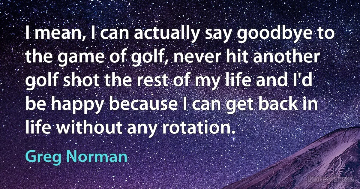 I mean, I can actually say goodbye to the game of golf, never hit another golf shot the rest of my life and I'd be happy because I can get back in life without any rotation. (Greg Norman)