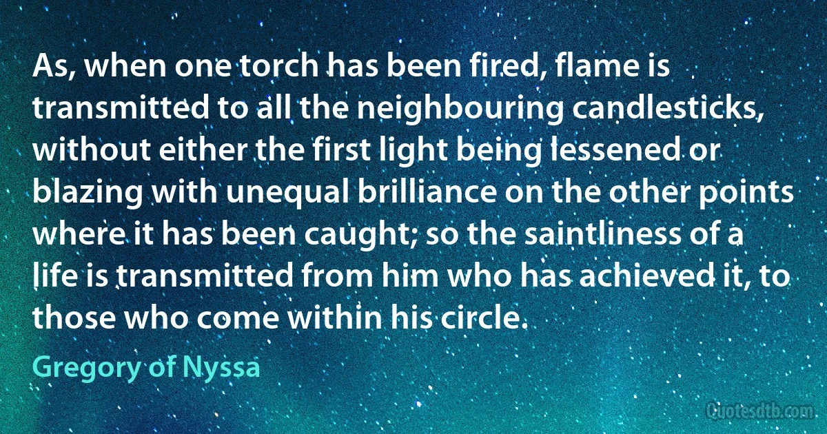 As, when one torch has been fired, flame is transmitted to all the neighbouring candlesticks, without either the first light being lessened or blazing with unequal brilliance on the other points where it has been caught; so the saintliness of a life is transmitted from him who has achieved it, to those who come within his circle. (Gregory of Nyssa)