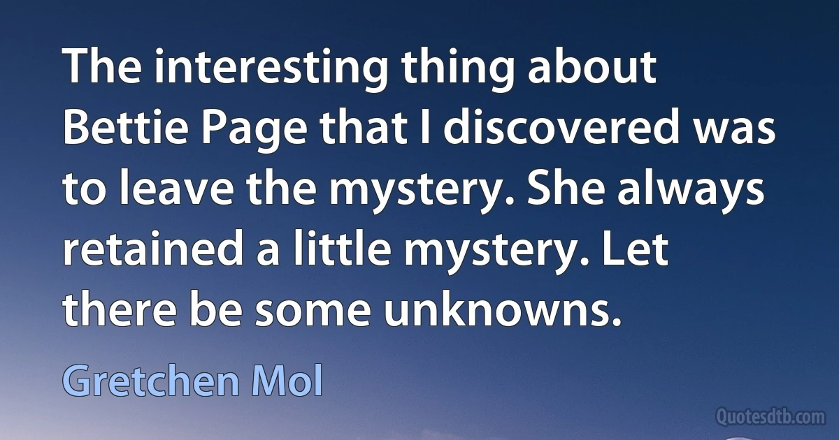 The interesting thing about Bettie Page that I discovered was to leave the mystery. She always retained a little mystery. Let there be some unknowns. (Gretchen Mol)