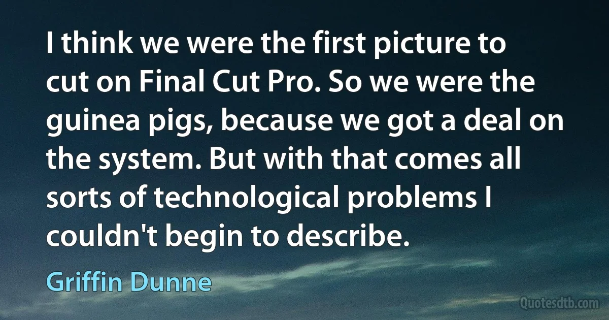 I think we were the first picture to cut on Final Cut Pro. So we were the guinea pigs, because we got a deal on the system. But with that comes all sorts of technological problems I couldn't begin to describe. (Griffin Dunne)