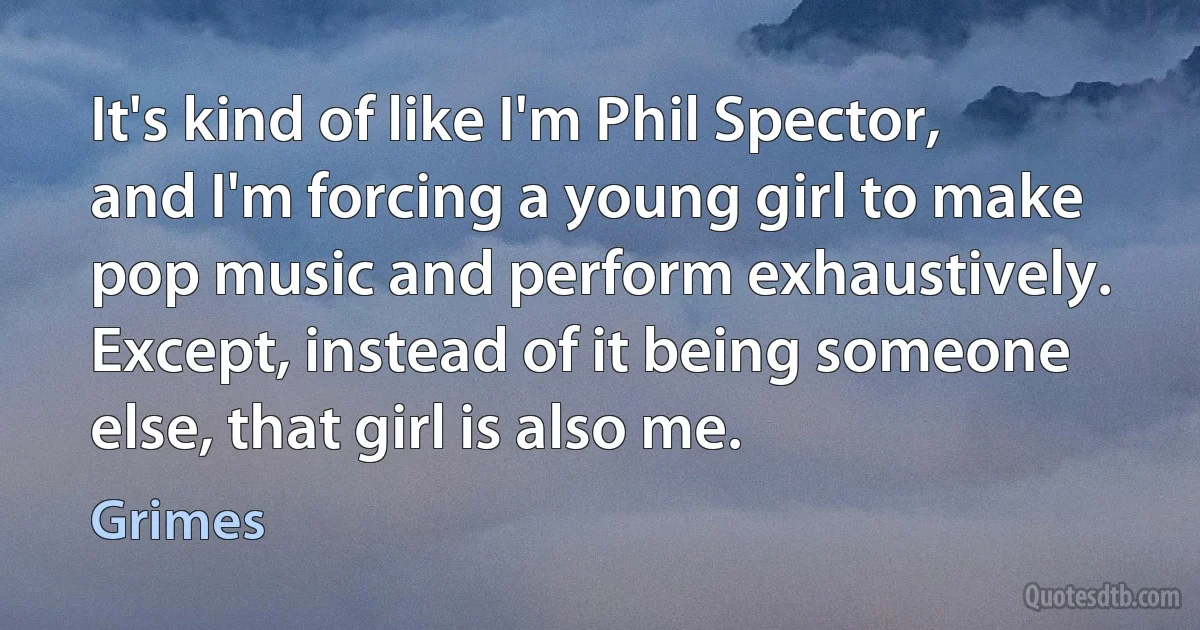 It's kind of like I'm Phil Spector, and I'm forcing a young girl to make pop music and perform exhaustively. Except, instead of it being someone else, that girl is also me. (Grimes)