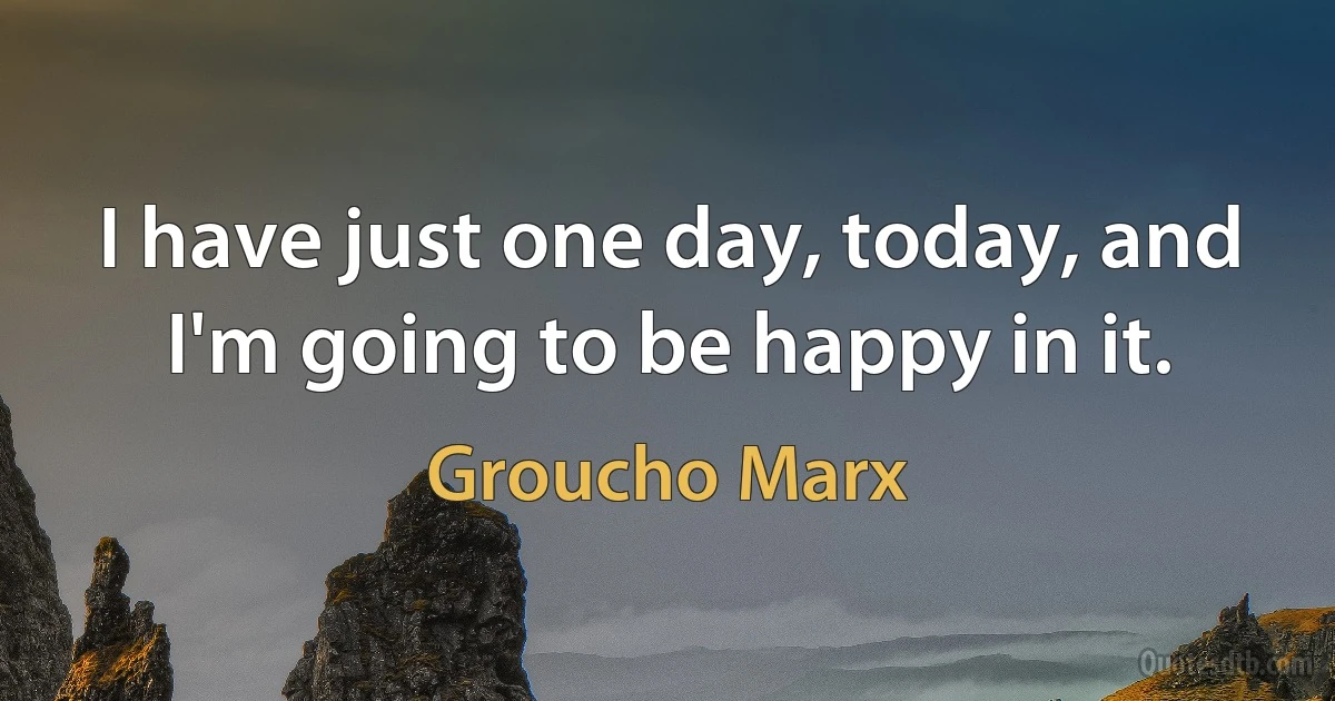 I have just one day, today, and I'm going to be happy in it. (Groucho Marx)