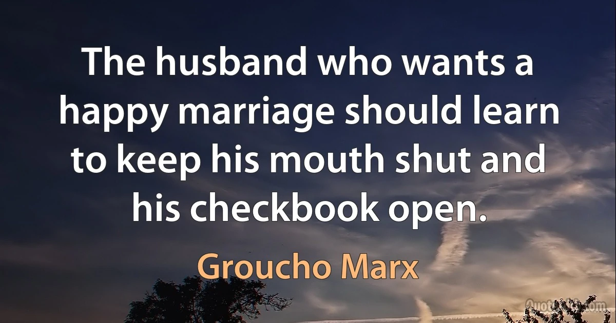 The husband who wants a happy marriage should learn to keep his mouth shut and his checkbook open. (Groucho Marx)