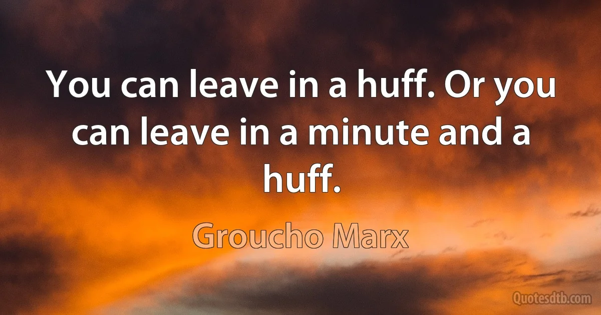 You can leave in a huff. Or you can leave in a minute and a huff. (Groucho Marx)