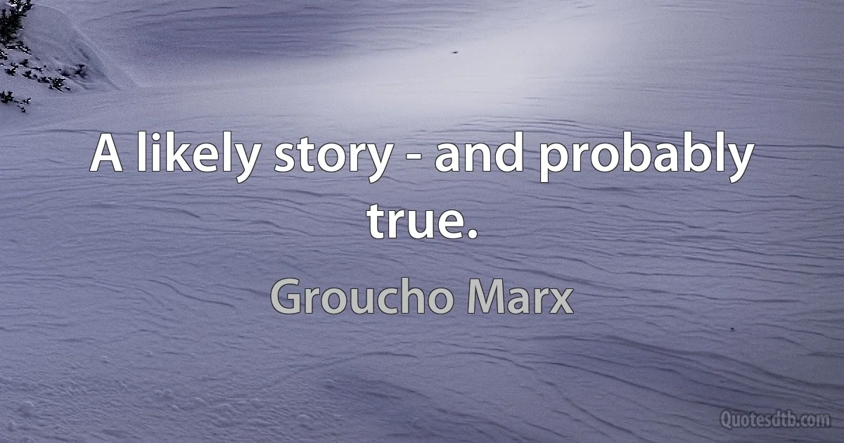 A likely story - and probably true. (Groucho Marx)