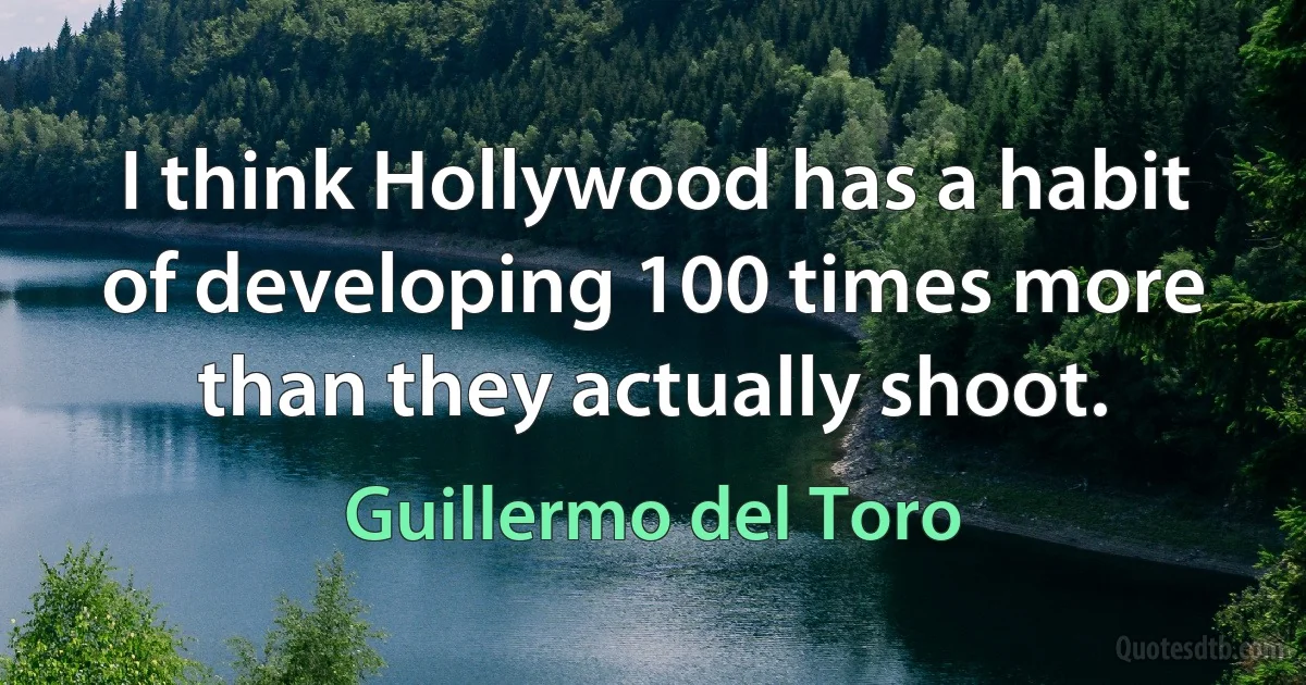 I think Hollywood has a habit of developing 100 times more than they actually shoot. (Guillermo del Toro)