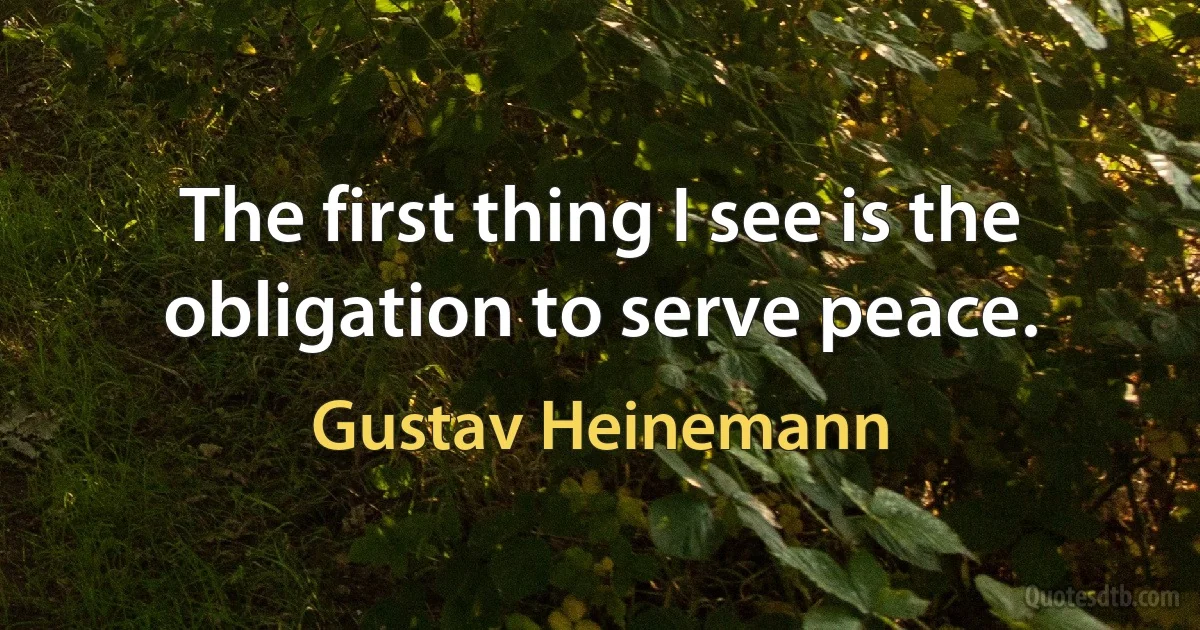 The first thing I see is the obligation to serve peace. (Gustav Heinemann)