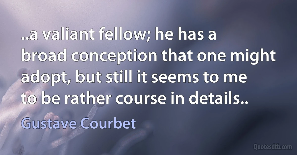 ..a valiant fellow; he has a broad conception that one might adopt, but still it seems to me to be rather course in details.. (Gustave Courbet)
