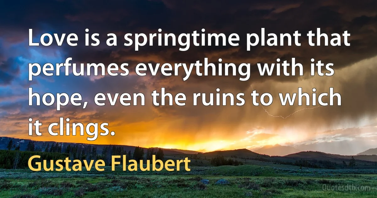 Love is a springtime plant that perfumes everything with its hope, even the ruins to which it clings. (Gustave Flaubert)