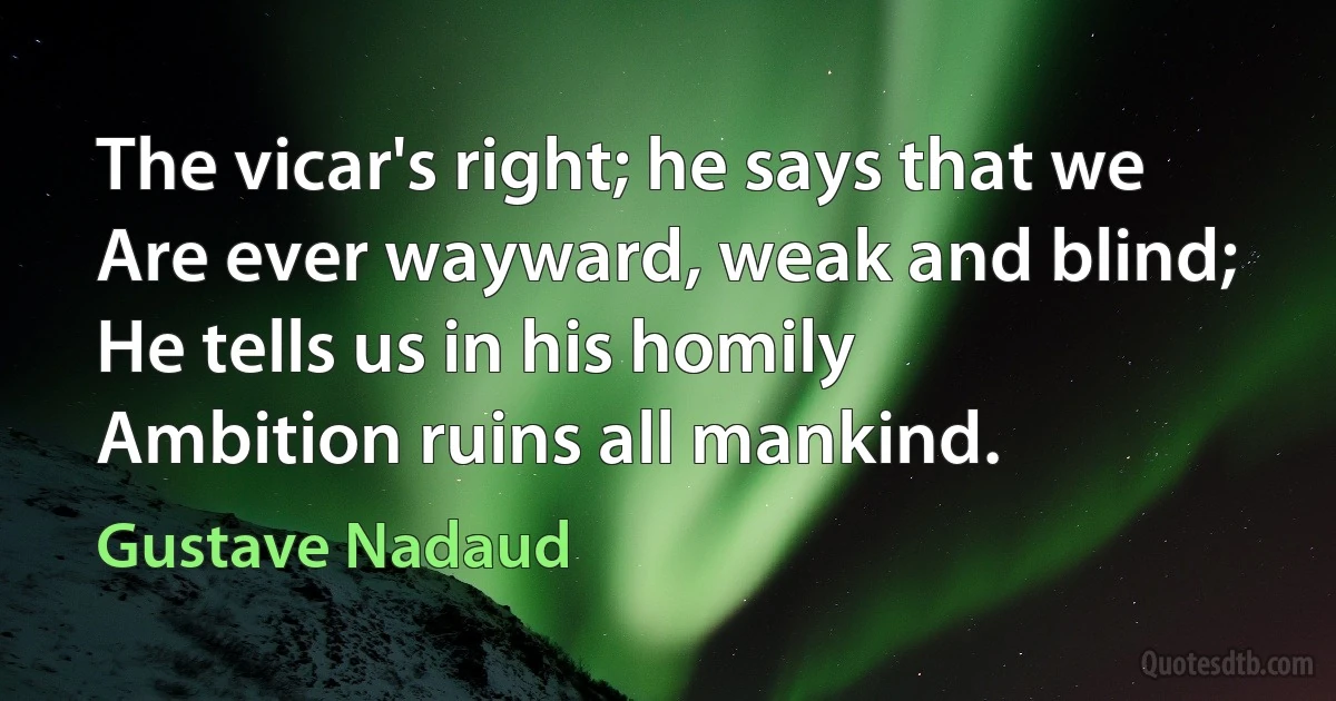 The vicar's right; he says that we
Are ever wayward, weak and blind;
He tells us in his homily
Ambition ruins all mankind. (Gustave Nadaud)