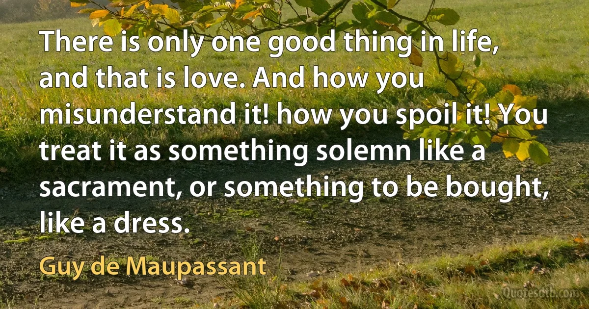 There is only one good thing in life, and that is love. And how you misunderstand it! how you spoil it! You treat it as something solemn like a sacrament, or something to be bought, like a dress. (Guy de Maupassant)