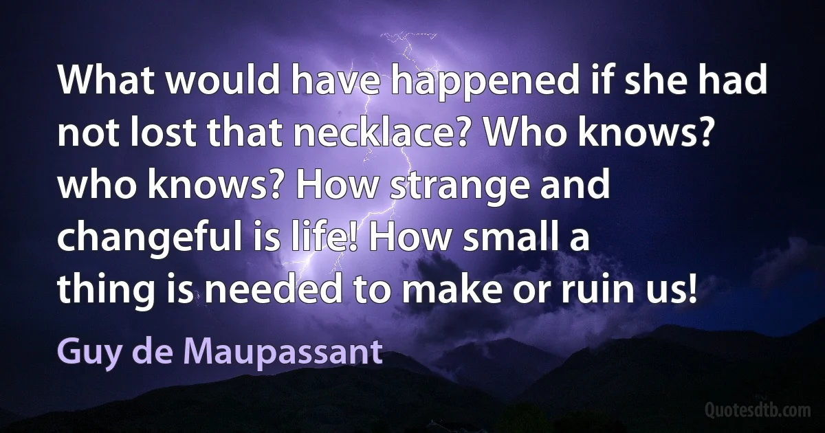 What would have happened if she had not lost that necklace? Who knows? who knows? How strange and changeful is life! How small a thing is needed to make or ruin us! (Guy de Maupassant)