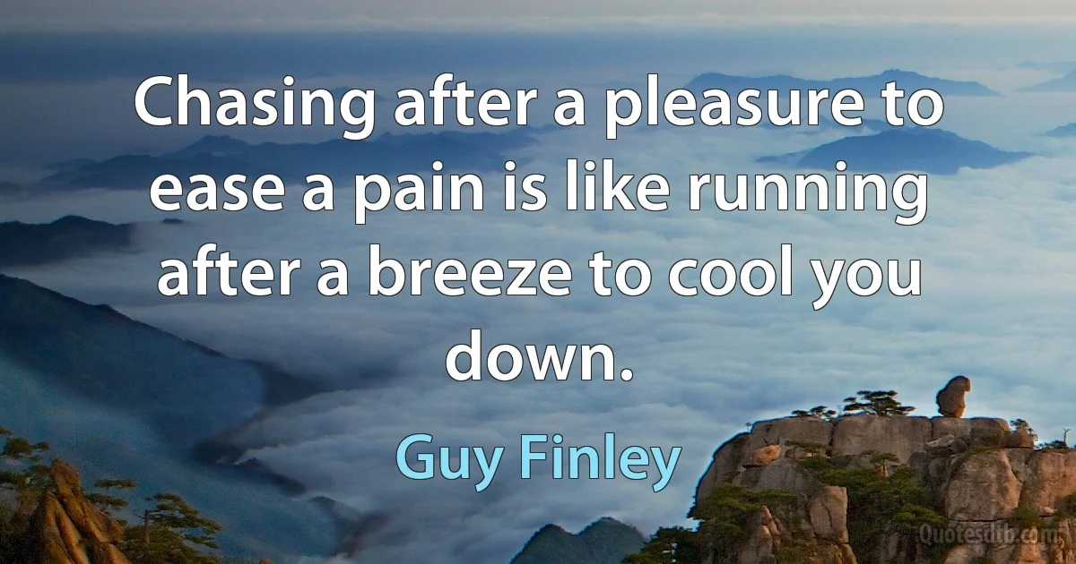 Chasing after a pleasure to ease a pain is like running after a breeze to cool you down. (Guy Finley)