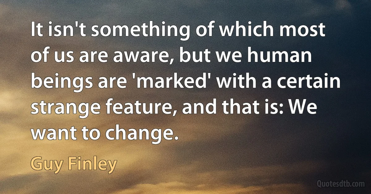 It isn't something of which most of us are aware, but we human beings are 'marked' with a certain strange feature, and that is: We want to change. (Guy Finley)