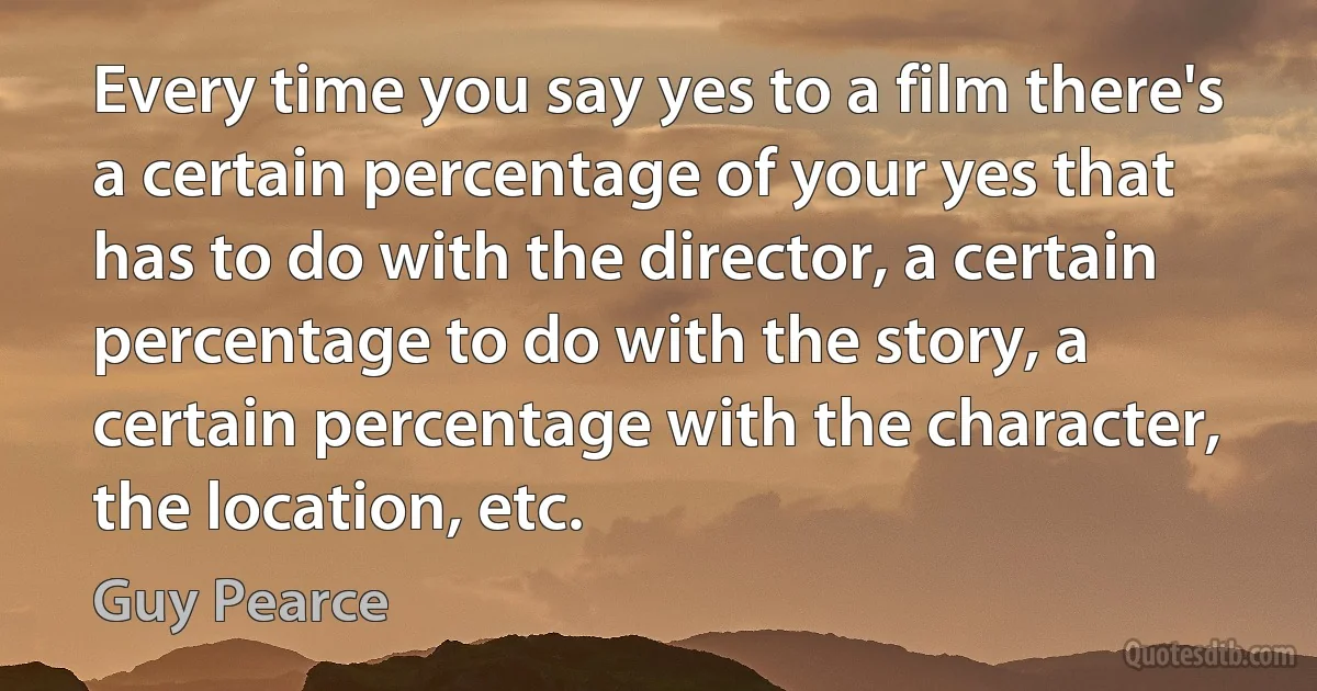 Every time you say yes to a film there's a certain percentage of your yes that has to do with the director, a certain percentage to do with the story, a certain percentage with the character, the location, etc. (Guy Pearce)