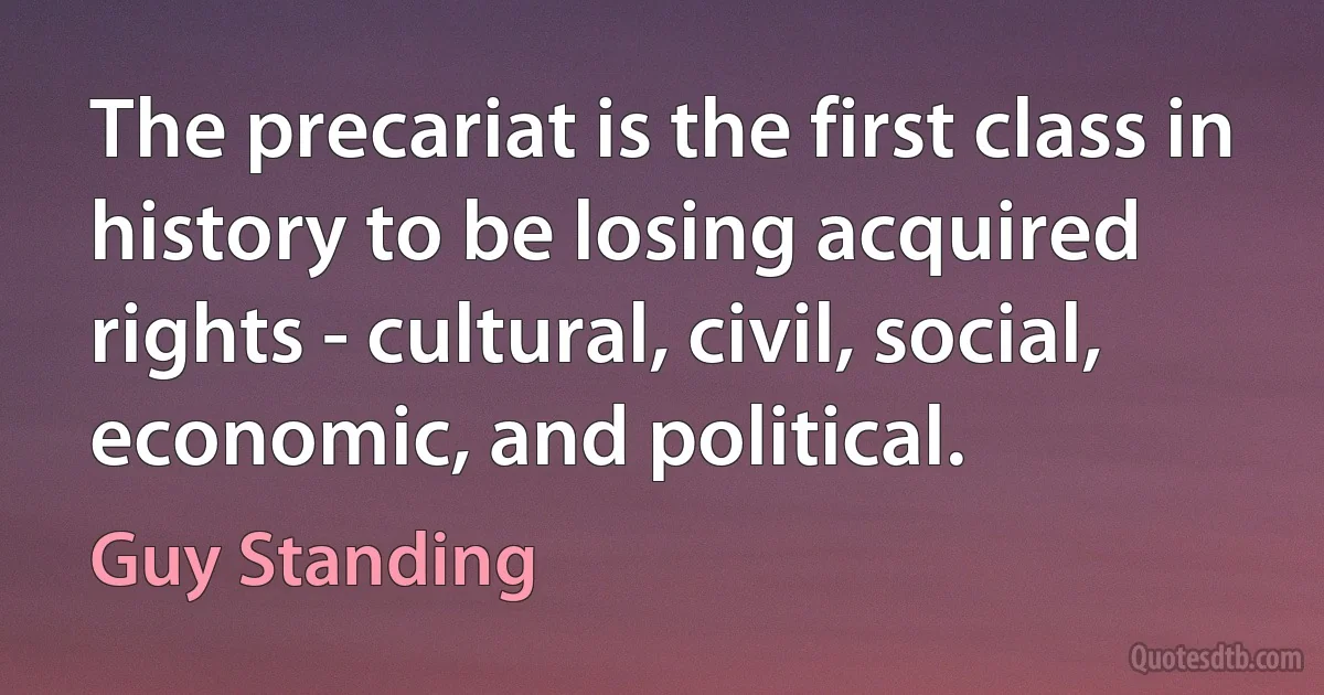 The precariat is the first class in history to be losing acquired rights - cultural, civil, social, economic, and political. (Guy Standing)