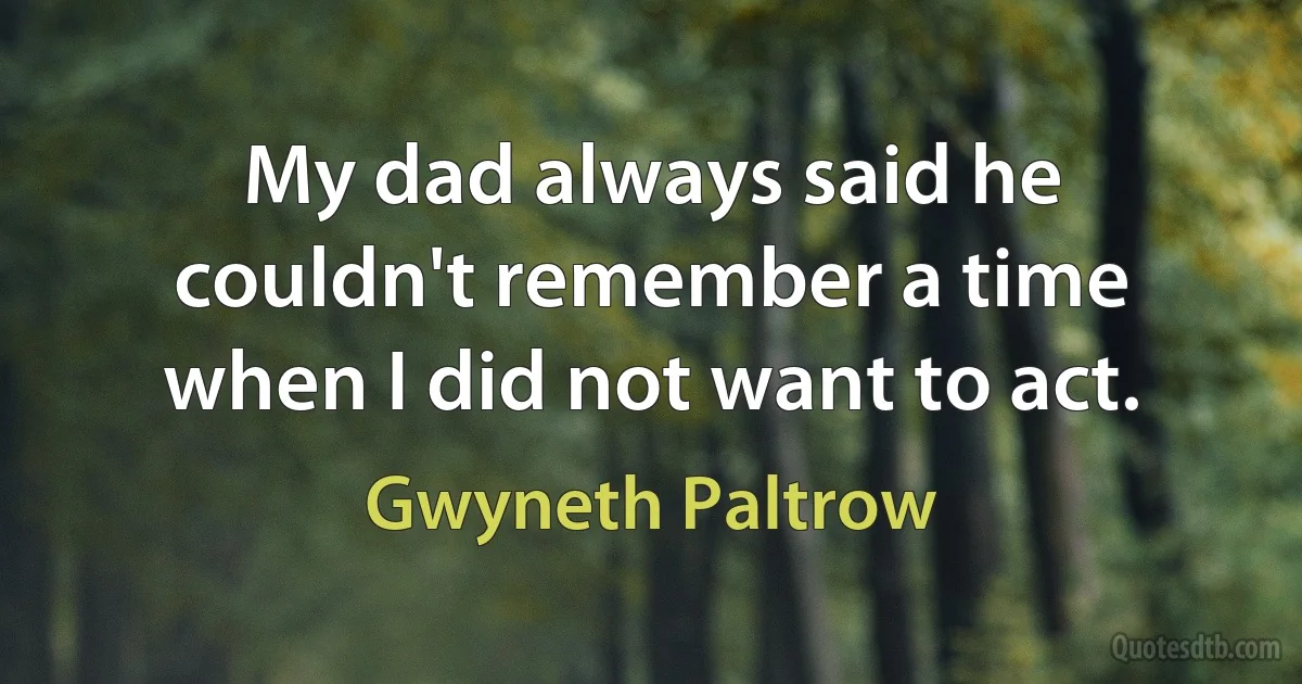 My dad always said he couldn't remember a time when I did not want to act. (Gwyneth Paltrow)