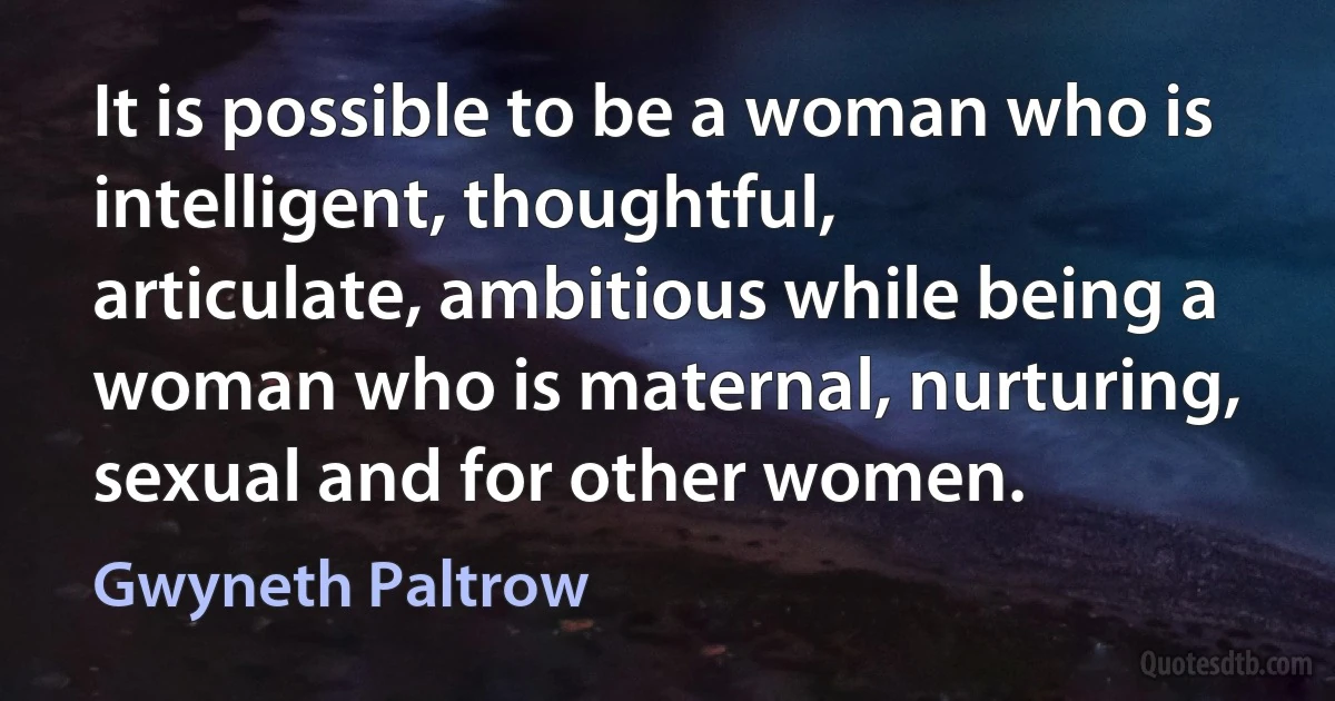 It is possible to be a woman who is intelligent, thoughtful, articulate, ambitious while being a woman who is maternal, nurturing, sexual and for other women. (Gwyneth Paltrow)