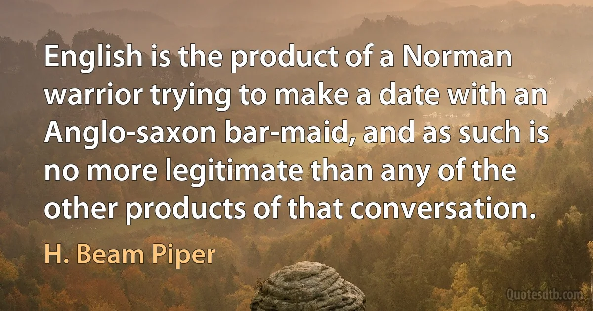 English is the product of a Norman warrior trying to make a date with an Anglo-saxon bar-maid, and as such is no more legitimate than any of the other products of that conversation. (H. Beam Piper)