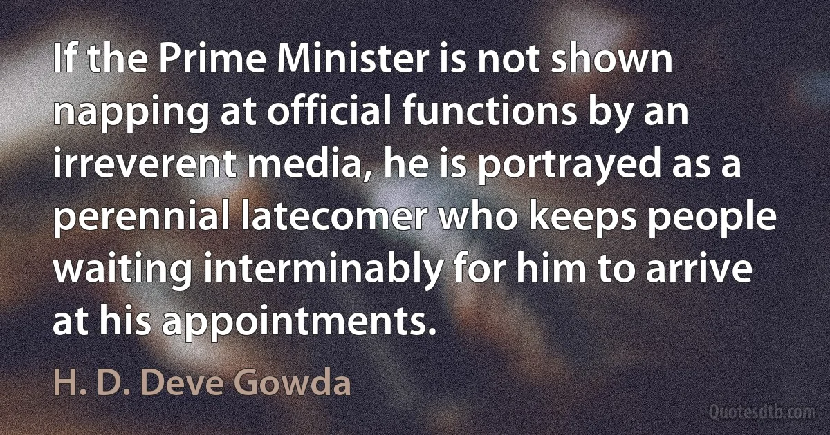 If the Prime Minister is not shown napping at official functions by an irreverent media, he is portrayed as a perennial latecomer who keeps people waiting interminably for him to arrive at his appointments. (H. D. Deve Gowda)