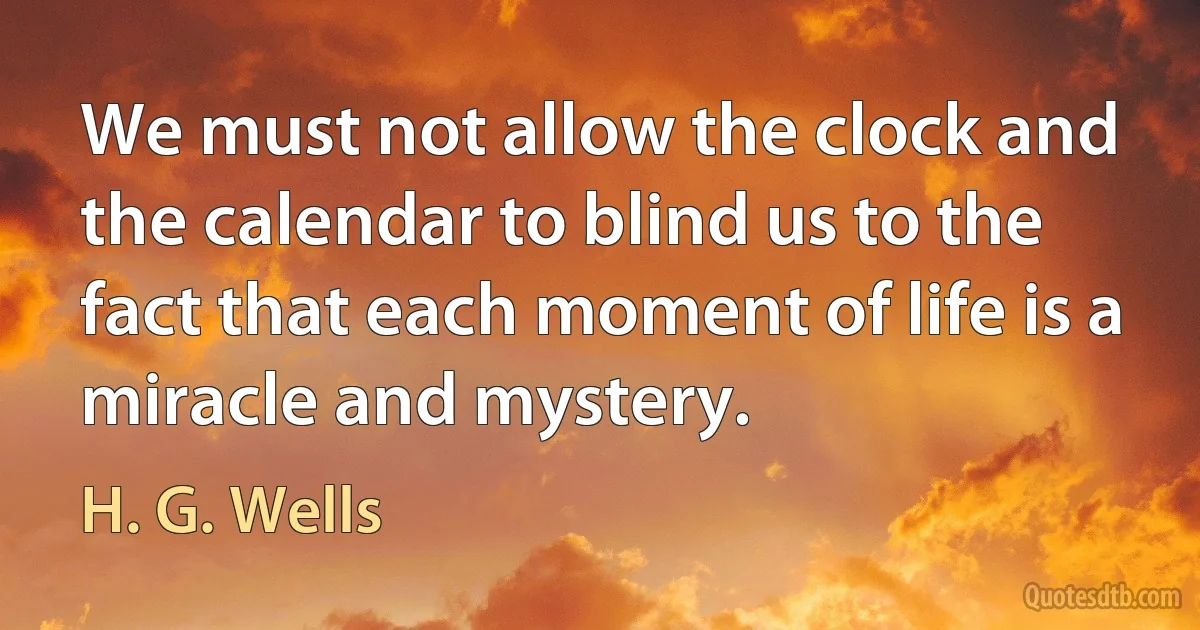 We must not allow the clock and the calendar to blind us to the fact that each moment of life is a miracle and mystery. (H. G. Wells)