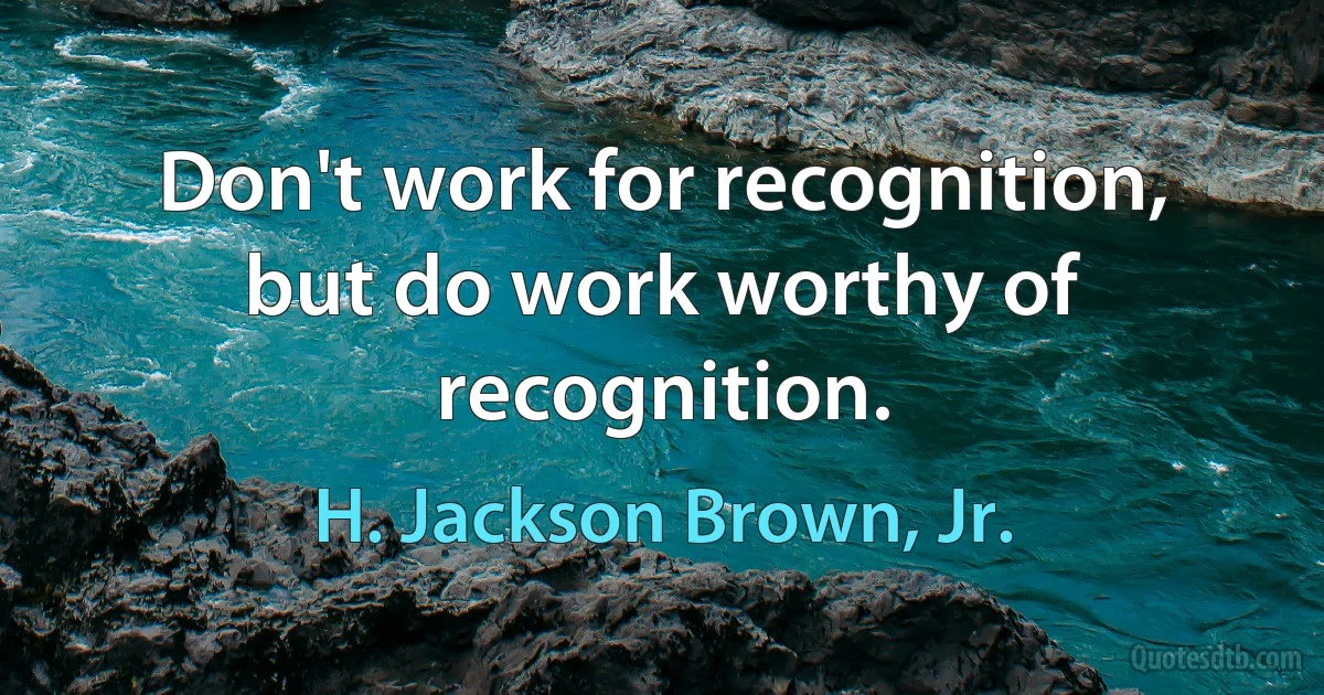 Don't work for recognition, but do work worthy of recognition. (H. Jackson Brown, Jr.)