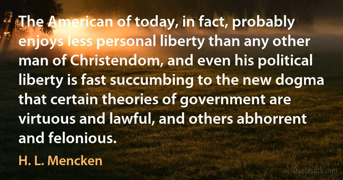 The American of today, in fact, probably enjoys less personal liberty than any other man of Christendom, and even his political liberty is fast succumbing to the new dogma that certain theories of government are virtuous and lawful, and others abhorrent and felonious. (H. L. Mencken)