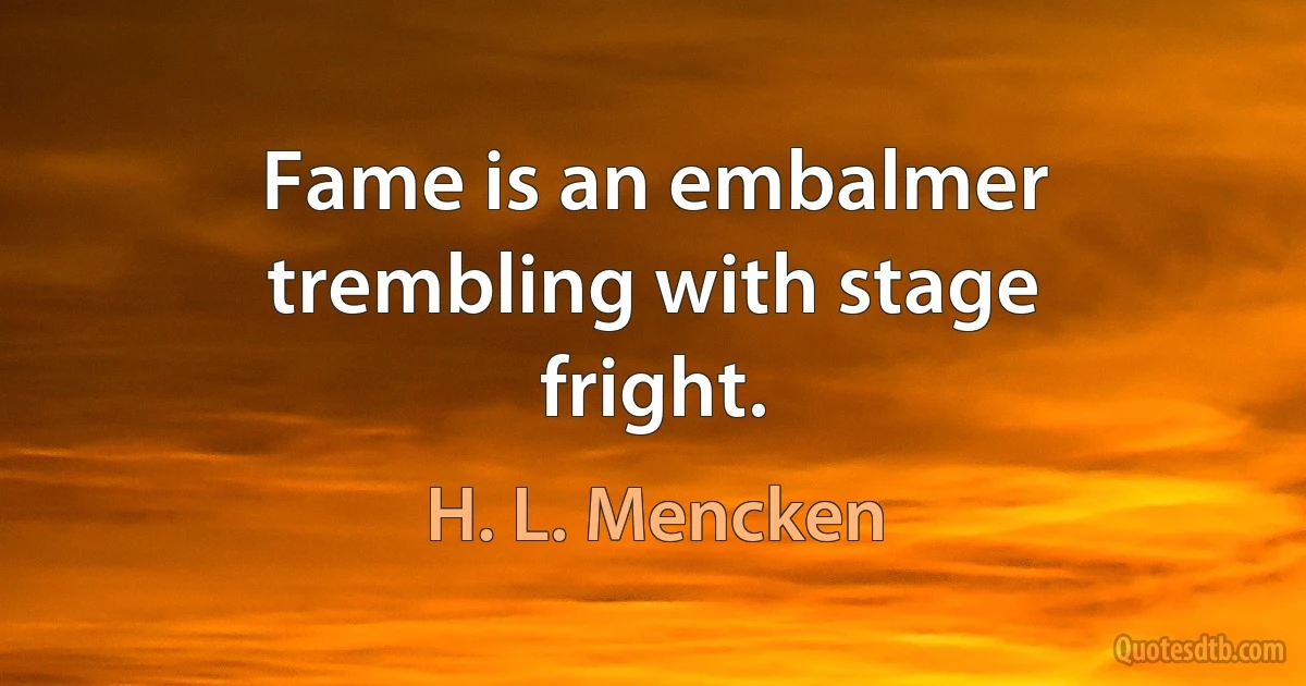 Fame is an embalmer trembling with stage fright. (H. L. Mencken)