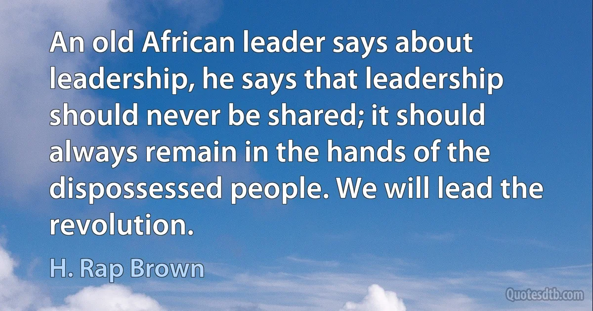 An old African leader says about leadership, he says that leadership should never be shared; it should always remain in the hands of the dispossessed people. We will lead the revolution. (H. Rap Brown)