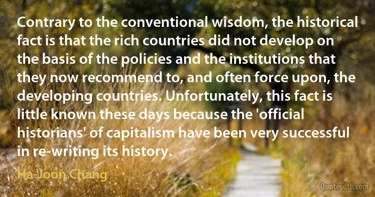 Contrary to the conventional wisdom, the historical fact is that the rich countries did not develop on the basis of the policies and the institutions that they now recommend to, and often force upon, the developing countries. Unfortunately, this fact is little known these days because the 'official historians' of capitalism have been very successful in re-writing its history. (Ha-Joon Chang)