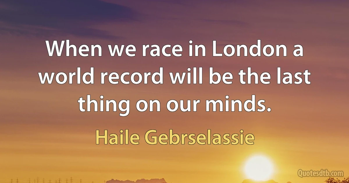 When we race in London a world record will be the last thing on our minds. (Haile Gebrselassie)