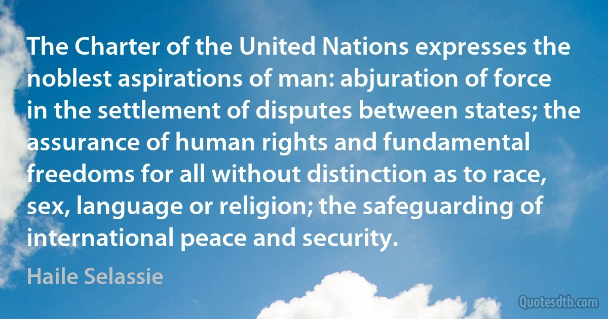 The Charter of the United Nations expresses the noblest aspirations of man: abjuration of force in the settlement of disputes between states; the assurance of human rights and fundamental freedoms for all without distinction as to race, sex, language or religion; the safeguarding of international peace and security. (Haile Selassie)