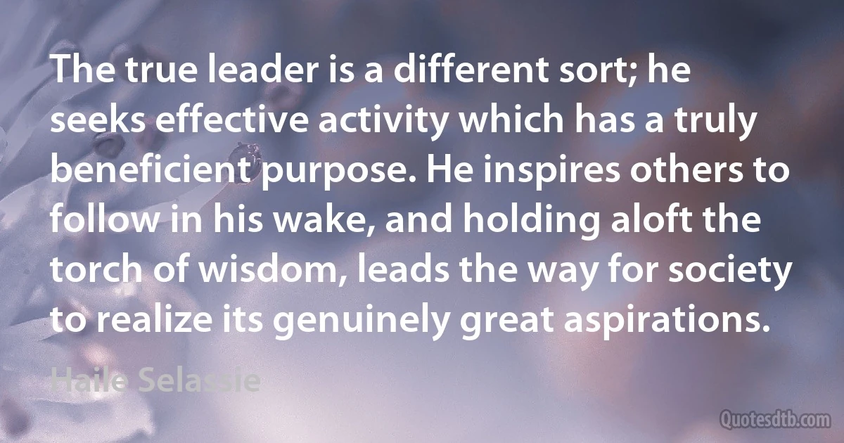 The true leader is a different sort; he seeks effective activity which has a truly beneficient purpose. He inspires others to follow in his wake, and holding aloft the torch of wisdom, leads the way for society to realize its genuinely great aspirations. (Haile Selassie)