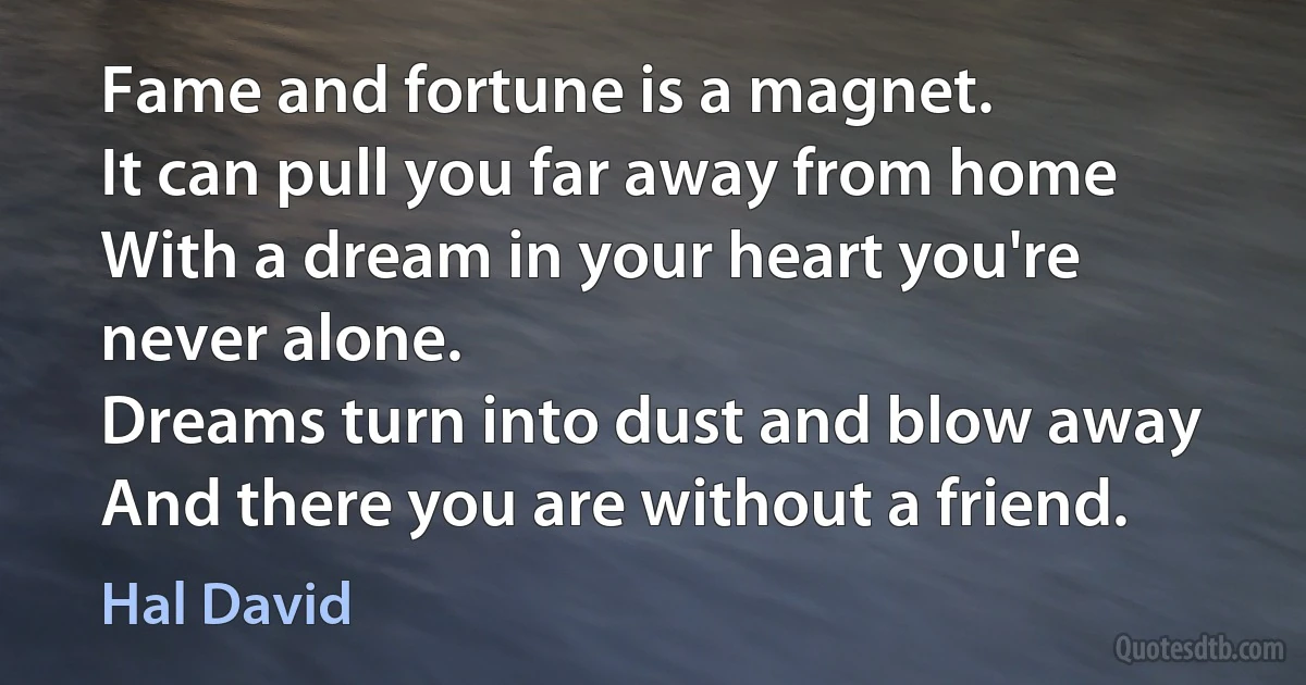 Fame and fortune is a magnet.
It can pull you far away from home
With a dream in your heart you're never alone.
Dreams turn into dust and blow away
And there you are without a friend. (Hal David)