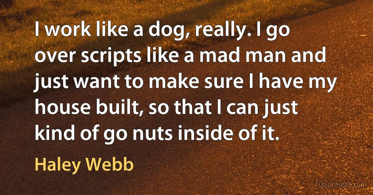 I work like a dog, really. I go over scripts like a mad man and just want to make sure I have my house built, so that I can just kind of go nuts inside of it. (Haley Webb)