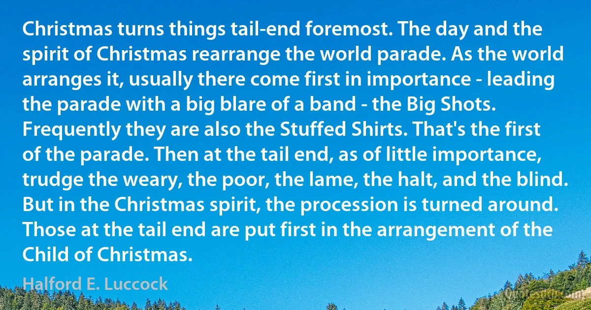 Christmas turns things tail-end foremost. The day and the spirit of Christmas rearrange the world parade. As the world arranges it, usually there come first in importance - leading the parade with a big blare of a band - the Big Shots. Frequently they are also the Stuffed Shirts. That's the first of the parade. Then at the tail end, as of little importance, trudge the weary, the poor, the lame, the halt, and the blind. But in the Christmas spirit, the procession is turned around. Those at the tail end are put first in the arrangement of the Child of Christmas. (Halford E. Luccock)