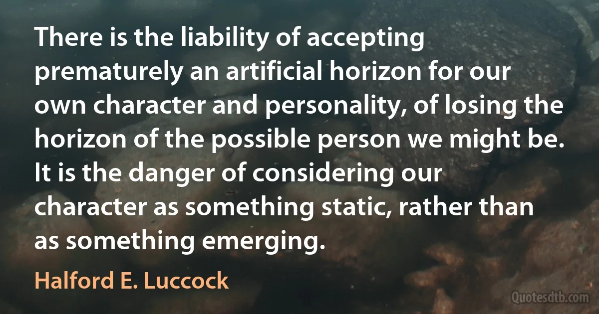 There is the liability of accepting prematurely an artificial horizon for our own character and personality, of losing the horizon of the possible person we might be. It is the danger of considering our character as something static, rather than as something emerging. (Halford E. Luccock)