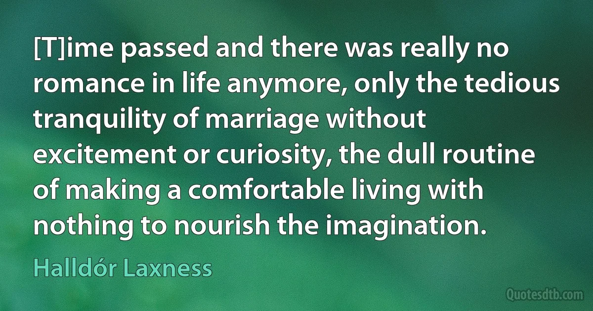 [T]ime passed and there was really no romance in life anymore, only the tedious tranquility of marriage without excitement or curiosity, the dull routine of making a comfortable living with nothing to nourish the imagination. (Halldór Laxness)