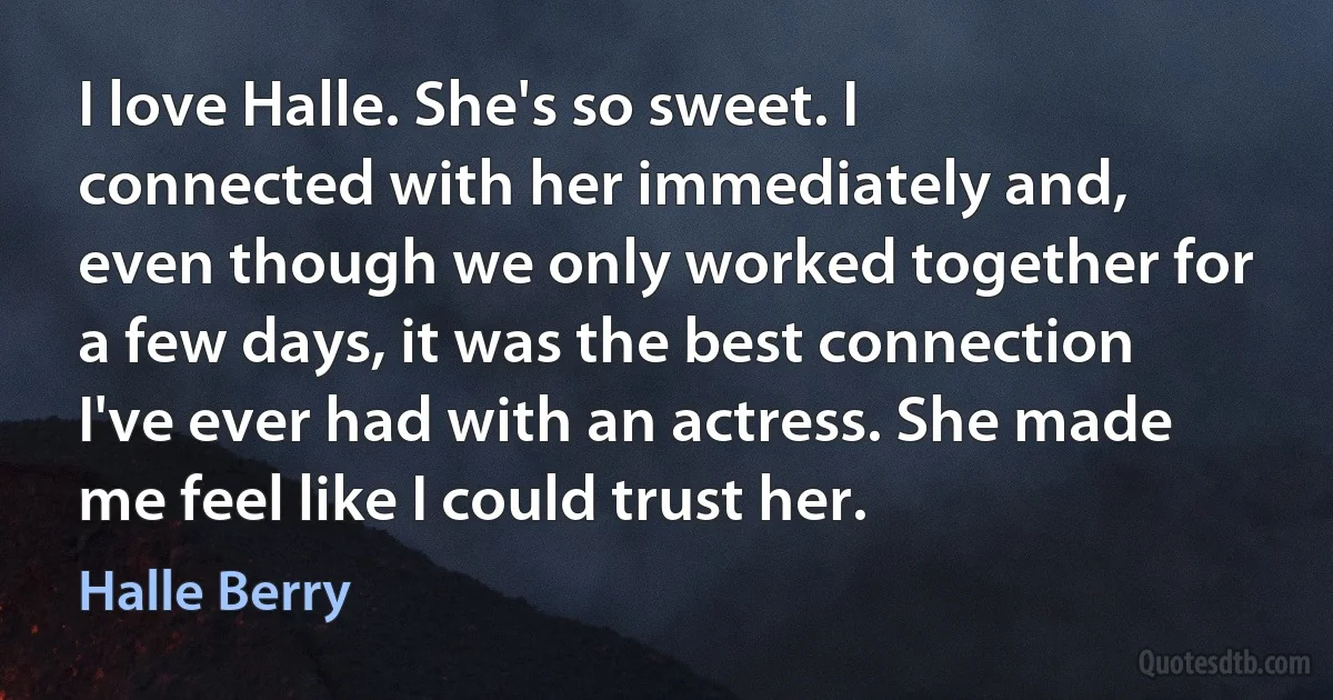 I love Halle. She's so sweet. I connected with her immediately and, even though we only worked together for a few days, it was the best connection I've ever had with an actress. She made me feel like I could trust her. (Halle Berry)