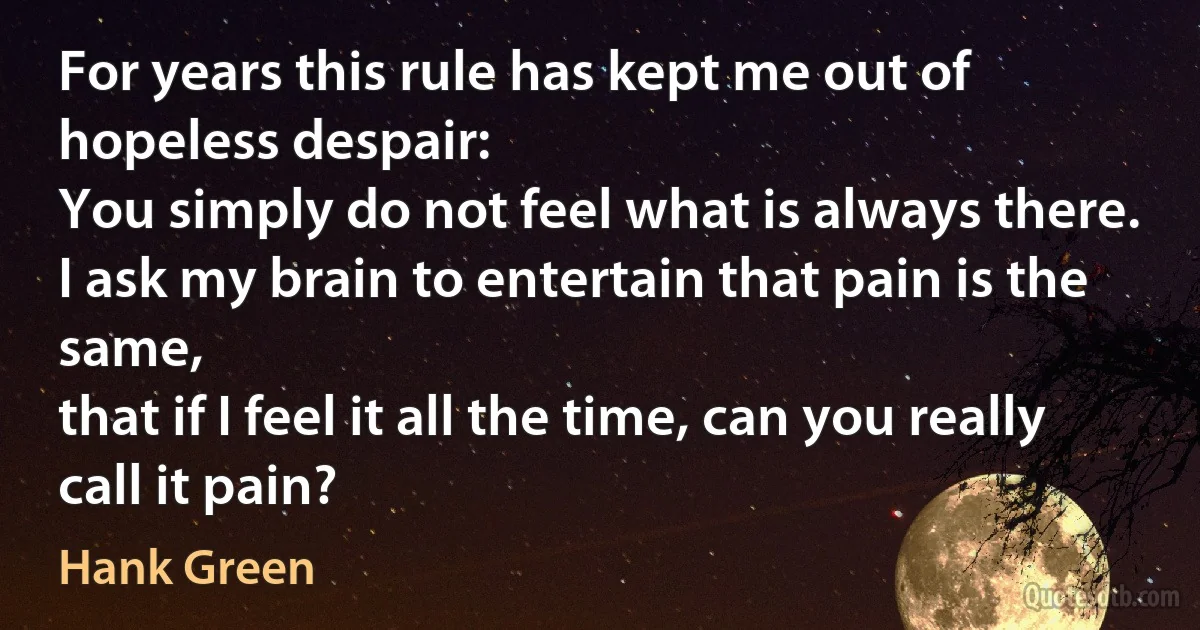 For years this rule has kept me out of hopeless despair:
You simply do not feel what is always there.
I ask my brain to entertain that pain is the same,
that if I feel it all the time, can you really call it pain? (Hank Green)