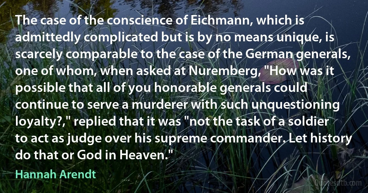 The case of the conscience of Eichmann, which is admittedly complicated but is by no means unique, is scarcely comparable to the case of the German generals, one of whom, when asked at Nuremberg, "How was it possible that all of you honorable generals could continue to serve a murderer with such unquestioning loyalty?," replied that it was "not the task of a soldier to act as judge over his supreme commander. Let history do that or God in Heaven." (Hannah Arendt)